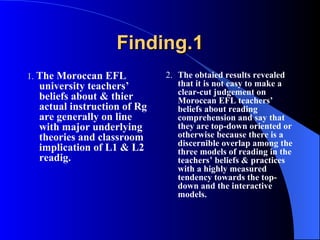 Finding.1 1.  The Moroccan EFL university teachers’ beliefs about & thier actual instruction of Rg are generally on line with major underlying theories and classroom implication of L1 & L2 readig. 2. The obtaied results revealed that  it is not easy to make a clear-cut judgement on Moroccan EFL teachers’ beliefs about reading comprehension and say that they are top-down oriented or otherwise because   there is a discernible overlap among the three  models of reading in the teachers’ beliefs & practices with a highly measured tendency towards the top-down and the interactive models.  