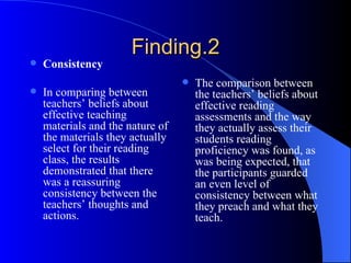 Finding.2 Consistency In comparing between teachers’ beliefs about effective teaching materials and the nature of the materials they actually select for their reading class, the results demonstrated that there was a reassuring consistency between the teachers’ thoughts and actions. The comparison between the teachers’ beliefs about effective reading assessments and the way they actually assess their students reading proficiency was found, as was being expected, that the participants guarded an even level of consistency between what they preach and what they teach. 
