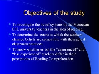 Objectives of the study To investigate the belief systems of the Moroccan EFL university teachers in the area of reading. To determine the extent to which the teachers’ claimed beliefs are compatible with their actual classroom practices. To know whether or not the “experienced” and “less experienced” teachers differ in their perceptions of Reading Comprehension. 