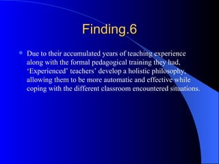 Finding.6 Due to their accumulated years of teaching experience along with the formal pedagogical training they had, ‘Experienced’ teachers’ develop a holistic philosophy, allowing them to be more automatic and effective while coping with the different classroom encountered situations. 