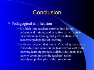 Conclusion Pedagogical implication It is high time teachers enrolled into formal pedagogical training and be active participants in the continuous training that provide them with academic pedagogies of teaching.   evidence revealed that teachers’ belief systems have tremendous influence on the learners” as well as the teaching/learning process, syllabus designers thus have to communicate the teachers’ salient underlying philosophy of the curriculum 