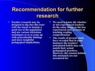 Recommendation for further research Further research may be designed to dig into this issue with the intent to include a good size of the population and use various elicitation techniques so as to come up with generalizable findings and more insightful pedagogical implications. We need to know the whether or not experienced teachers do the same things as the less experienced ones in terms of teaching reading comprehension   The results of present study have revealed that in some instances the teachers’ articulated beliefs may not match their actual pedagogical practices. However, the reasons behind this mismatch are not accounted for   