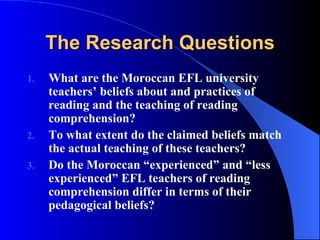 The Research Questions What are the Moroccan EFL university teachers’ beliefs about and practices of reading and the teaching of reading comprehension? To what extent do the claimed beliefs match the actual teaching of these teachers?   Do the Moroccan “experienced” and “less experienced” EFL teachers of reading comprehension differ in terms of their pedagogical beliefs? 