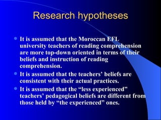 Research hypotheses It is assumed that the Moroccan EFL university teachers of reading comprehension are more top-down oriented in terms of their beliefs and instruction of reading comprehension. It is assumed that the teachers’ beliefs are consistent with their actual practices. It is assumed that the “less experienced” teachers’ pedagogical beliefs are different from those held by “the experienced” ones.   