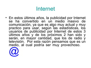 Internet En estos últimos años, la publicidad por Internet se ha convertido en un medio masivo de comunicación, ya que es algo muy actual y muy practico para usar, según las estadísticas, los usuarios de publicidad por Internet de estos 3 últimos años y de los próximos 2 han sido y serán, en mayor cantidad, que los de radio y televisión.  Por esta razón pensamos que es un medio, al cual podría ser muy provechoso.  @ 