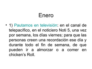 Enero 1)  Pautamos en televisión : en el canal de telepacífico, en el noticiero Noti 5, una vez por semana, los días viernes; para que las personas creen una recordación ese día y durante todo el fin de semana, de que pueden ir a almorzar o a comer en chicken’s Roll.  
