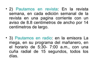2 )  Pautamos en revista : En la revista semana, en cada edición semanal de la revista en una pagina corriente con un aviso de 8.8 centímetros de ancho por 14 centímetros de largo. 3)  Pautamos en radio : en la emisora La mega, en su programa del mañanero, en el horario de 5:30- 7:00 a.m., con una cuña radial de 15 segundos, todos los días. 