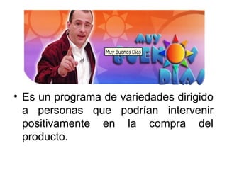 Es un programa de variedades dirigido a personas que podrían intervenir positivamente en la compra del producto. 