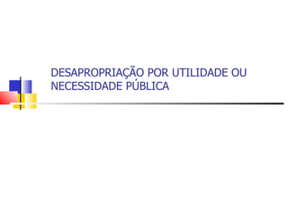DESAPROPRIAÇÃO POR UTILIDADE OU NECESSIDADE PÚBLICA 