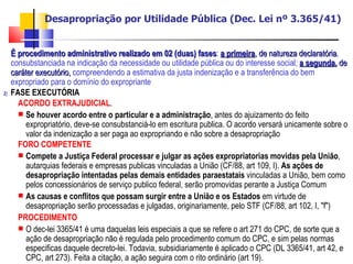 Desapropriação por Utilidade Pública (Dec. Lei nº 3.365/41) É procedimento administrativo realizado em 02 (duas) fases :  a primeira , de natureza declaratória , consubstanciada na indicação da necessidade ou utilidade pública ou do interesse social;  a segunda ,  de caráter executório,  compreendendo a estimativa da justa indenização e a transferência do bem expropriado para o domínio do expropriante FASE EXECUTÓRIA ACORDO EXTRAJUDICIAL .  Se houver acordo entre o particular e a administração , antes do ajuizamento do feito expropriatório, deve-se consubstanciá-lo em escritura publica. O acordo versará unicamente sobre o valor da indenização a ser paga ao expropriando e não sobre a desapropriação FORO COMPETENTE   Compete a Justiça Federal processar e julgar as ações expropriatorias movidas pela União , autarquias federais e empresas publicas vinculadas a União (CF/88, art 109, I).  As ações de desapropriação intentadas pelas demais entidades paraestatais  vinculadas a União, bem como pelos concessionários de serviço publico federal, serão promovidas perante a Justiça Comum  As causas e conflitos que possam surgir entre a União e os Estados  em virtude de desapropriação serão processadas e julgadas, originariamente, pelo STF (CF/88, art 102, I, "f") PROCEDIMENTO O dec-lei 3365/41 é uma daquelas leis especiais a que se refere o art 271 do CPC, de sorte que a ação de desapropriação não é regulada pelo procedimento comum do CPC, e sim pelas normas especificas daquele decreto-lei. Todavia, subsidiariamente é aplicado o CPC (DL 3365/41, art 42, e CPC, art 273). Feita a citação, a ação seguira com o rito ordinário (art 19). 