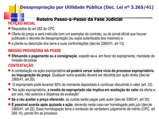 Desapropriação por Utilidade Pública (Dec. Lei nº 3.365/41) Roteiro Passo-a-Passo da Fase Judicial PETIÇÃO INICIAL   Requisitos do art 282 do CPC  Oferta do preço e será instruída com um exemplar do contrato, ou do jornal oficial que houver publicado o decreto de desapropriação (ou copia autenticada dos mesmos) e  a planta ou descrição dos bens e suas confrontações (dec-lei 3365/41, art 13). IMISSÃO PROVISÓRIA NA POSSE Efetuando o pagamento ou a consignação , expedir-se-a, em favor do expropriante, mandado de imissão de posse CONTESTAÇÃO   A contestação na ação expropriatória  só poderá versar sobre vicio do processo expropriatório   ou   impugnação do preço . Qualquer outra questão deverá ser decidida por ação direta (dec-lei 3365/41, art 20). O expropriado pode levantar 80% do montante depositado e continuar discutindo o valor (art. 33) "Na ação expropriatória,  a revelia do expropriado não implica em aceitação do valor  da oferta e, por isso, não autoriza a dispensa da avaliação“ Se o réu aceitar o preço oferecido , as custas serão pagas pelo autor (dec-lei 3365/41, art 30). É possível acordo após ajuizada a ação , devendo neste caso ser homologado pelo juiz (dec-lei 3365/41, art 22). Essa homologação terra o conteúdo de verdadeiro julgamento de mérito (CPC, art 269, III), pondo fim ao processo 