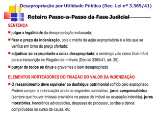 Desapropriação por Utilidade Pública (Dec. Lei nº 3.365/41) Roteiro Passo-a-Passo da Fase Judicial SENTENÇA   julgar a legalidade  da desapropriação instaurada;  fixar o preço da indenização , pois o mérito da ação expropriatória é a lide que se verifica em torno do preço ofertado; adjudicar ao expropriante a coisa desapropriada ; a sentença vale como titulo hábil para a transcrição no Registro de Imóveis (Dec-lei 3365/41, art. 29); purgar de todos os ônus  e gravames o bem desapropriado  ELEMENTOS NORTEADORES DO FIXAÇÃO DO VALOR DA INDENIZAÇÃO O ressarcimento deve equivaler ao desfalque patrimonial  sofrido pelo expropriado, Podem compor a indenização ainda os seguintes acessórios:  juros compensatórios  (sempre que houver imissao provisória na posse do imóvel ou ocupação indevida),  juros moratórios , honorários advocaticios, despesas do processo, perdas e danos comprovados no curso da causa, etc 