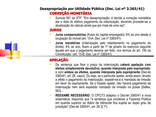 Desapropriação por Utilidade Pública (Dec. Lei nº 3.365/41) CORREÇÃO MONETÁRIA Sumula 561 do STF: "Em desapropriação, é devida a correção monetária ate a data do efetivo pagamento da indenização, devendo proceder-se a atualização do calculo ainda que por mais de uma vez".  JUROS  Juros   compensatórios  (frutos do capital empregado): 6% ao ano desde a ocupação do imóvel (art. 15-A, Dec. Lei nº 3365/41) Juros moratórios  (indenização pelo retardamento no pagamento da divida): 6% ao ano, fluem a partir de 1º de janeiro do exercício seguinte àquele em que o pagamento deveria ser feito, nos termos do art. 100 da Constituição. (art. 15-B, Dec. Lei nº 3365/41) APELAÇÃO Da sentença que fixar o preço da indenização  caberá apelação com efeitos simplesmente devolutivo, quando interposta pelo expropriado ; e com  ambos os efeitos, quando interposta pelo expropriante  (Dec-lei 3365/41, art. 28, caput). Ou seja, se o particular apelar, ainda assim, levado a efeito o pagamento da indenização, expedir-se-a o mandado de imissão em favor do expropriante. Se o Estado apelar, não haverá pagamento da indenização nem será expedido mandado de imissão na posse (Salles, 562). REEXAME NECESSÁRIO:  O CPC/73 adaptou o Dec-lei 3365/41 a nova sistemática, dispondo que "a sentença que condenar a Fazenda Pública em quantia superior ao dobro da oferecida fica sujeita ao duplo grau de jurisdição" (Dec-lei 3365/41, art. 28, § 1º).  