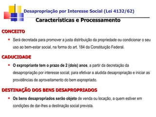 Características e Processamento CONCEITO Será decretada para promover a justa distribuição da propriedade ou condicionar o seu uso ao bem-estar social, na forma do art. 184 da Constituição Federal. CADUCIDADE O expropriante tem o prazo de 2 (dois) anos , a partir da decretação da desapropriação por interesse social, para efetivar a aludida desapropriação e iniciar as providências de aproveitamento do bem expropriado. DESTINAÇÃO DOS BENS DESAPROPRIADOS Os bens desapropriados serão objeto  de venda ou locação, a quem estiver em condições de dar-lhes a destinação social prevista. Desapropriação por Interesse Social (Lei 4132/62) 