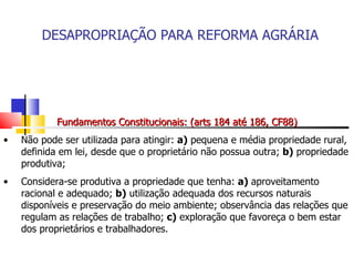 DESAPROPRIAÇÃO PARA REFORMA AGRÁRIA Fundamentos Constitucionais: (arts 184 até 186, CF88) Não pode ser utilizada para atingir:  a)  pequena e média propriedade rural, definida em lei, desde que o proprietário não possua outra;  b)  propriedade produtiva; Considera-se produtiva a propriedade que tenha:  a)  aproveitamento racional e adequado;  b)  utilização adequada dos recursos naturais disponíveis e preservação do meio ambiente; observância das relações que regulam as relações de trabalho;  c)  exploração que favoreça o bem estar dos proprietários e trabalhadores. 