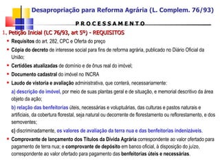 P R O C E S S A M E N T O 1 . Petição Inicial (LC 76/93, art 5º) - REQUISITOS   Requisitos  do art. 282, CPC e Oferta do preço  Cópia do decreto  de interesse social para fins de reforma agrária, publicado no Diário Oficial da União; Certidões atualizadas  de domínio e de ônus real do imóvel; Documento cadastral  do imóvel no INCRA Laudo de vistoria   e avaliação  administrativa, que conterá, necessariamente: a)   descrição do imóvel,  por meio de suas plantas geral e de situação, e memorial descritivo da área objeto da ação; b) relação das benfeitorias  úteis, necessárias e voluptuárias, das culturas e pastos naturais e artificiais, da cobertura florestal, seja natural ou decorrente de florestamento ou reflorestamento, e dos semoventes; c)  discriminadamente,  os valores de avaliação da terra nua e das benfeitorias indenizáveis . Comprovante de lançamento dos Títulos da Dívida Agrária  correspondente ao valor ofertado para pagamento de terra nua; e  comprovante de depósito  em banco oficial, à disposição do juízo, correspondente ao valor ofertado para pagamento das  benfeitorias úteis e necessárias . Desapropriação para Reforma Agrária (L. Complem. 76/93) 