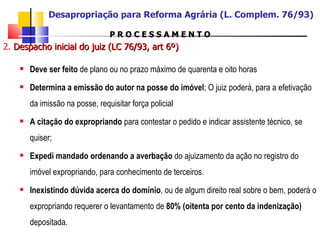 P R O C E S S A M E N T O 2.  Despacho inicial do juiz (LC 76/93, art 6º) Deve ser feito  de plano ou no prazo máximo de quarenta e oito horas Determina a emissão do autor na posse do imóvel ; O juiz poderá, para a efetivação da imissão na posse, requisitar força policial A citação do expropriando  para contestar o pedido e indicar assistente técnico, se quiser; Expedi mandado ordenando a averbação  do ajuizamento da ação no registro do imóvel expropriando, para conhecimento de terceiros. Inexistindo dúvida acerca do domínio , ou de algum direito real sobre o bem, poderá o expropriando requerer o levantamento de  80% (oitenta por cento da indenização)  depositada. Desapropriação para Reforma Agrária (L. Complem. 76/93) 