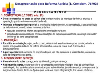 P R O C E S S A M E N T O 3.  CONTESTAÇÃO (LC 76/93, arts. 9º) Deve ser oferecida no prazo de quinze dias  e versar matéria de interesse da defesa, excluída a apreciação quanto ao interesse social declarado. Intentada a desapropriação parcial , o proprietário poderá requerer, na contestação, a desapropriação de todo o imóvel, quando a área remanescente ficar: reduzida a superfície inferior à da pequena propriedade rural; ou prejudicada substancialmente em suas condições de exploração econômica, caso seja o seu valor inferior ao da parte desapropriada 4.  INSTRUÇÃO Recebida a contestação , o juiz, se for o caso, determinará a realização de prova pericial, adstrita a pontos impugnados do laudo de vistoria administrativa, a que se refere o art. 5, inciso IV e, simultaneamente: A prova pericial  será concluída no prazo fixado pelo juiz, não excedente a sessenta dias, contado da data do compromisso do perito. 5.  ACORDO SOBRE O PREÇO Havendo acordo sobre o preço , este será homologado por sentença. Não havendo acordo,  o valor que vier a ser acrescido ao depósito inicial por força de laudo pericial acolhido pelo Juiz será depositado em espécie para as benfeitorias, juntado aos autos o comprovante de lançamento de Títulos da Dívida Agrária para terra nua, como integralização dos valores ofertados. Desapropriação para Reforma Agrária (L. Complem. 76/93) 