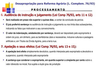 P R O C E S S A M E N T O 6.  Audiência de instrução e julgamento (Lei Comp 76/93, arts 11 e 12)   Será realizada em prazo não superior a quinze dias , a contar da conclusão da perícia. O juiz proferirá sentença  na audiência de instrução e julgamento ou nos trinta dias subseqüentes, indicando os fatos que motivaram o seu convencimento. O valor da indenização, estabelecido por sentença , deverá ser depositado pelo expropriante à ordem do juízo, em dinheiro, para as benfeitorias úteis e necessárias, inclusive culturas e pastagens artificiais e, em Títulos da Dívida Agrária, para a terra nua. 7. Apelação e seus efeitos (Lei Comp 76/93, arts 13 e 15): A apelação terá efeito  simplesmente devolutivo, quando interposta pelo expropriado e,devolutivo e suspensivo, quando interposta pelo expropriante A sentença que condenar o expropriante, em quantia superior a cinqüenta por cento  sobre o valor oferecido na inicial, fica sujeita a duplo grau de jurisdição Desapropriação para Reforma Agrária (L. Complem. 76/93) 