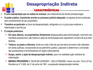 CARACTERÍSTICAS É uma expropriação que se realiza as avessas , sem observância do devido processo legal.  O poder publico, inexistindo acordo ou processo judicial adequado , se apossa do bem particular, sem consentimento de seu proprietário.  Transfere ao particular  os ônus da desapropriação, obrigando-o a ir a juízo para reclamar a indenização a que faz jus.  É criação pretoriana.   Em seus albores, os proprietários ilicitamente  desapossados pela administração, recorriam aos interditos posessorios e até mesmo a ação de reivindicação para requererem os bens de que eram titulares.  Todavia, os juizes e tribunais , tendo em vista o fato de que tais bens já haviam sido utilizados em obras publicas, incorporando-se ao patrimônio publico, passaram a determinar a conversão das possessórias e reivindicatorias em ações indenizatorias.  Surgiu, assim, a ação de desapropriação indireta , que é na realidade ação ordinária de indenização.  MEDIDA PROVISÓRIA  2.183-56 DE 24/08/2001 - DOU 27/08/2000, inseriu nos arts. 15-A e 27 do Decreto-Lei nº 3.365, de 21 de junho de 1941, a expressão desapropriação indireta. Desapropriação Indireta 