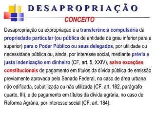 CONCEITO Desapropriação ou expropriação é a  transferência compulsória  da  propriedade particular (ou pública  de entidade de grau inferior para a superior)  para o Poder Público ou seus delegados , por utilidade ou necessidade pública ou, ainda, por interesse social, mediante  prévia e justa indenização em dinheiro  (CF, art. 5, XXIV),  salvo exceções   constitucionais  de pagamento em títulos da dívida pública de emissão previamente aprovada pelo Senado Federal, no caso de área urbana não edificada, subutilizada ou não utilizada (CF, art. 182, parágrafo quarto, III), e de pagamento em títulos da dívida agrária, no caso de Reforma Agrária, por interesse social (CF, art. 184). D E S A P R O P R I A Ç Ã O 