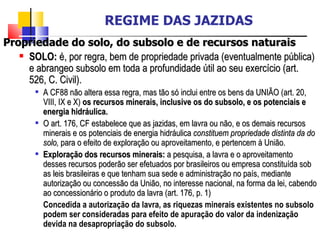 Propriedade do solo, do subsolo e de recursos naturais SOLO:  é, por regra, bem de propriedade privada (eventualmente pública) e abrangeo subsolo em toda a profundidade útil ao seu exercício (art. 526, C. Civil). A CF88 não altera essa regra, mas tão só inclui entre os bens da UNIÃO (art. 20, VIII, IX e X)  os recursos minerais, inclusive os do subsolo, e os potenciais e energia hidráulica. O art. 176, CF estabelece que as jazidas, em lavra ou não, e os demais recursos minerais e os potenciais de energia hidráulica  constituem propriedade distinta da do solo,  para o efeito de exploração ou aproveitamento, e pertencem à União. Exploração dos recursos minerais:  a pesquisa, a lavra e o aproveitamento desses recursos poderão ser efetuados por brasileiros ou empresa constituída sob as leis brasileiras e que tenham sua sede e administração no país, mediante autorização ou concessão da União, no interesse nacional, na forma da lei, cabendo ao concessionário o produto da lavra (art. 176, p. 1) Concedida a autorização da lavra, as riquezas minerais existentes no subsolo podem ser consideradas para efeito de apuração do valor da indenização devida na desapropriação do subsolo. REGIME DAS JAZIDAS 
