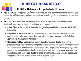 Política Urbana e Propriedade Urbana Art. 21, XX, CF:  compete à UNIÃO instituir diretrizes para o desenvolvimento urbano. Isso ocorre por lei federal que disciplina a matéria de maneira genérica, estabelece as diretrizes gerais. Art. 182, CF:   a política de desenvolvimento urbano é executada pelo Poder Público Municipal, conforme diretrizes gerais fixada na lei federal. Plano Diretor:  lei municipal de cunho obrigatório para cidades com mais de 20.000 habitantes Propriedade Urbana:  é formada e condicionada pelo direito urbanístico a fim de cumprir sua função social específica:  moradia, condições adequadas de trabalho, recreação e de circulação humana.  Utilização do Solo Urbano:  fica sujeita às determinações do plano diretor; o proprietário que não promove o adequado aproveitamento fica sujeito, sucessivamente, ao parcelamento ou edificação compulsórios, IPTU progressivo e desapropriação com pagamento mediante títulos da dívida pública de emissão previamente aprovada pelo Senado Federal, com prazo de até 10 anos, em parcelas anuais, iguais e sucessivas, assegurados o valor real da indenização e os juros legias.   DIREITO URBANÍSTICO 