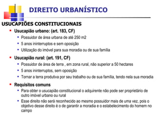 USUCAPIÕES CONSTITUCIONAIS Usucapião urbano: (art. 183, CF) Possuidor de área urbana de até 250 m2 5 anos ininterruptos e sem oposição Utilização do imóvel para sua moradia ou de sua família Usucapião rural: (art. 191, CF) Possuidor de área de terra , em zona rural, não superior a 50 hectares 5 anos ininterruptos, sem oposição Tornar a terra produtiva por seu trabalho ou de sua família, tendo nela sua moradia Requisitos comuns Para obter o usucapião constitucional o adquirente não pode ser proprietário de outro imóvel urbano ou rural Esse direito não será reconhecido ao mesmo possuidor mais de uma vez, pois o objetivo desse direito é o de garantir a moradia e o estabelecimento do homem no campo DIREITO URBANÍSTICO 