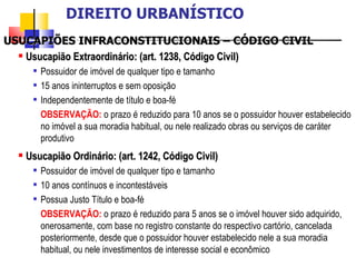 USUCAPIÕES INFRACONSTITUCIONAIS – CÓDIGO CIVIL Usucapião Extraordinário: (art. 1238, Código Civil) Possuidor de imóvel de qualquer tipo e tamanho 15 anos ininterruptos e sem oposição Independentemente de título e boa-fé OBSERVAÇÃO:   o prazo é reduzido para 10 anos se o possuidor houver estabelecido no imóvel a sua moradia habitual, ou nele realizado obras ou serviços de caráter produtivo Usucapião Ordinário: (art. 1242, Código Civil) Possuidor de imóvel de qualquer tipo e tamanho 10 anos contínuos e incontestáveis Possua Justo Título e boa-fé OBSERVAÇÃO:   o prazo é reduzido para 5 anos se o imóvel houver sido adquirido, onerosamente, com base no registro constante do respectivo cartório, cancelada posteriormente, desde que o possuidor houver estabelecido nele a sua moradia habitual, ou nele investimentos de interesse social e econômico DIREITO URBANÍSTICO 