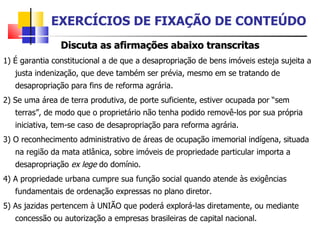 Discuta as afirmações abaixo transcritas 1) É garantia constitucional a de que a desapropriação de bens imóveis esteja sujeita a justa indenização, que deve também ser prévia, mesmo em se tratando de desapropriação para fins de reforma agrária. 2) Se uma área de terra produtiva, de porte suficiente, estiver ocupada por “sem terras”, de modo que o proprietário não tenha podido removê-los por sua própria iniciativa, tem-se caso de desapropriação para reforma agrária. 3) O reconhecimento administrativo de áreas de ocupação imemorial indígena, situada na região da mata atlânica, sobre imóveis de propriedade particular importa a desapropriação  ex lege  do domínio. 4) A propriedade urbana cumpre sua função social quando atende às exigências fundamentais de ordenação expressas no plano diretor. 5) As jazidas pertencem à UNIÃO que poderá explorá-las diretamente, ou mediante concessão ou autorização a empresas brasileiras de capital nacional.  EXERCÍCIOS DE FIXAÇÃO DE CONTEÚDO 