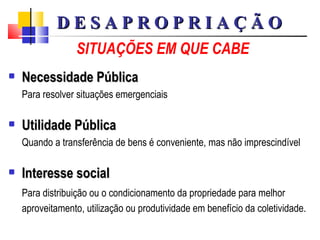 SITUAÇÕES EM QUE CABE Necessidade Pública Para resolver situações emergenciais Utilidade Pública Quando a transferência de bens é conveniente, mas não imprescindível Interesse social Para distribuição ou o condicionamento da propriedade para melhor aproveitamento, utilização ou produtividade em benefício da coletividade. D E S A P R O P R I A Ç Ã O 