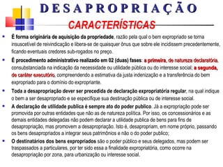 CARACTERÍSTICAS É forma originária de aquisição da propriedade , razão pela qual o bem expropriado se torna insuscetível de reivindicação e libera-se de quaisquer ônus que sobre ele incidissem precedentemente, ficando eventuais credores sub-rogados no preço. É procedimento administrativo realizado em 02 (duas) fases :  a primeira , de natureza declaratória , consubstanciada na indicação da necessidade ou utilidade pública ou do interesse social;  a segunda,  de caráter executório ,  compreendendo a estimativa da justa indenização e a transferência do bem expropriado para o domínio do expropriante. Toda a desapropriação dever ser precedida de declaração expropriatória regular , na qual indique o bem a ser desapropriado e se especifique sua destinação pública ou de interesse social. A declaração de utilidade publica é sempre ato do poder publico . Já a expropriação pode ser promovida por outras entidades que não as de natureza política. Por isso, os concessionários e as demais entidades delegadas não podem declarar a utilidade publica de bens para fins de desapropriação, mas promovem a desapropriação. Isto é, desapropriam, em nome próprio, passando os bens desapropriados a integrar seus patrimônios e não o do poder publico; O destinatários dos bens expropriados  são o poder público e seus delegados, mas podem ser traspassados a particulares, por ter sido essa a finalidade expropriatória, como ocorre na desapropriação por zona, para urbanização ou interesse social. D E S A P R O P R I A Ç Ã O 