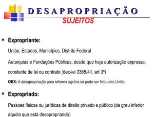 SUJEITOS Expropriante: União, Estados, Municípios, Distrito Federal Autarquias e Fundações Públicas, desde que  haja autorização expressa, constante de lei ou contrato (dec-lei 3365/41, art 3º)   OBS:  A desapropriação para reforma agrária só pode ser feita pela União.  Expropriado: Pessoas físicas ou jurídicas de direito privado e público (de grau inferior àquela que está desapropriando) D E S A P R O P R I A Ç Ã O 