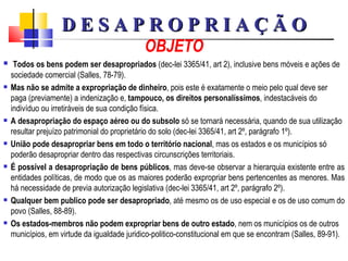 OBJETO Todos os bens podem ser desapropriados  (dec-lei 3365/41, art 2), inclusive bens móveis e ações de sociedade comercial (Salles, 78-79).  Mas não se admite a expropriação de dinheiro , pois este é exatamente o meio pelo qual deve ser paga (previamente) a indenização e,  tampouco, os direitos personalíssimos , indestacáveis do indivíduo ou irretiráveis de sua condição física.  A desapropriação do espaço aéreo ou do subsolo  só se tornará necessária, quando de sua utilização resultar prejuízo patrimonial do proprietário do solo (dec-lei 3365/41, art 2º, parágrafo 1º).   União pode desapropriar bens em todo o território nacional , mas os estados e os municípios só poderão desapropriar dentro das respectivas circunscrições territoriais. É possível a desapropriação de bens públicos , mas deve-se observar a hierarquia existente entre as entidades políticas, de modo que os as maiores poderão expropriar bens pertencentes as menores. Mas há necessidade de previa autorização legislativa (dec-lei 3365/41, art 2º, parágrafo 2º). Qualquer bem publico pode ser desapropriado , até mesmo os de uso especial e os de uso comum do povo (Salles, 88-89). Os estados-membros não podem expropriar bens de outro estado , nem os municípios os de outros municípios, em virtude da igualdade juridico-politico-constitucional em que se encontram (Salles, 89-91).  D E S A P R O P R I A Ç Ã O 