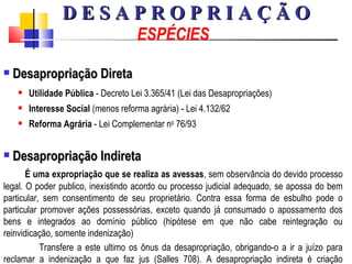 ESPÉCIES Desapropriação Direta Utilidade Pública  - Decreto Lei 3.365/41 (Lei das Desapropriações) Interesse Social  (menos reforma agrária) - Lei 4.132/62 Reforma Agrária  - Lei Complementar n o  76/93 Desapropriação Indireta É uma expropriação que se realiza as avessas , sem observância do devido processo legal. O poder publico, inexistindo acordo ou processo judicial adequado, se apossa do bem particular, sem consentimento de seu proprietário. Contra essa forma de esbulho pode o particular promover ações possessórias, exceto quando já consumado o apossamento dos bens e integrados ao domínio público (hipótese em que não cabe reintegração ou reinvidicação, somente indenização) Transfere a este ultimo os ônus da desapropriação, obrigando-o a ir a juízo para reclamar a indenização a que faz jus (Salles 708). A desapropriação indireta é criação pretoriana   D E S A P R O P R I A Ç Ã O 