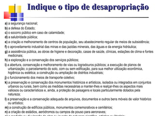 a)  a segurança nacional; b)  a defesa do Estado; c)  o socorro público em caso de calamidade; d)  a salubridade pública; e)  a criação e melhoramento de centros de população, seu abastecimento regular de meios de subsistência; f)  o aproveitamento industrial das minas e das jazidas minerais, das águas e da energia hidráulica; g)  a assistência pública, as obras de higiene e decoração, casas de saúde, clínicas, estações de clima e fontes medicinais; h)  a exploração e a conservação dos serviços públicos; i)  a abertura, conservação e melhoramento de vias ou logradouros públicos; a execução de planos de urbanização; o parcelamento do solo, com ou sem edificação, para sua melhor utilização econômica, higiênica ou estética; a construção ou ampliação de distritos industriais; j)  o funcionamento dos meios de transporte coletivo; k)  a preservação e conservação dos monumentos históricos e artísticos, isolados ou integrados em conjuntos urbanos ou rurais, bem como as medidas necessárias a manter-lhes e realçar-lhes os aspectos mais valiosos ou característicos e, ainda, a proteção de paisagens e locais particularmente dotados pela natureza; l)  a preservação e a conservação adequada de arquivos, documentos e outros bens móveis de valor histórico ou artístico; m)  a construção de edifícios públicos, monumentos comemorativos e cemitérios; n)  a criação de estádios, aeródromos ou campos de pouso para aeronaves; o)  a reedição ou divulgação de obra ou invento de natureza científico, artística ou literária; Indique o tipo de desapropriação 