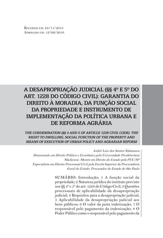 A DESAPROPRIAÇÃO JUDICIAL (§§ 4º E 5º DO
ART. 1228 DO CÓDIGO CIVIL): GARANTIA DO
DIREITO À MORADIA, DA FUNÇÃO SOCIAL
DA PROPRIEDADE E INSTRUMENTO DE
IMPLEMENTAÇÃO DA POLÍTICA URBANA E
DE REFORMA AGRÁRIA
THE CONDEMNATION (§§ 4 AND 5 OF ARTICLE 1228 CIVIL CODE): THE
RIGHT TO DWELLING, SOCIAL FUNCTION OF THE PROPERTY AND
MEANS OF EXECUTION OF URBAN POLICY AND AGRARIAN REFORM
André Luiz dos Santos Nakamura
Doutorando em Direito Político e Econômico pela Universidade Presbiteriana
Mackenzie. Mestre em Direito do Estado pela PUC/SP
Especialista em Direito Processual Civil pela Escola Superior da Procuradoria
Geral do Estado. Procurador do Estado de São Paulo
SUMÁRIO: Introdução; 1 A função social da
propriedade; 2 Natureza jurídica do instituto previsto
nos §§ 4º e 5º do art. 1228 do Código Civil; 3 Questões
processuais de aplicabilidade da desapropriação
judicial; 4 Requisitos para a desapropriação judicial;
5 Aplicabilidade da desapropriação judicial aos
bens públicos; 6 O valor da justa indenização; 7 O
responsável pelo pagamento da indenização; 8 O
Poder Público como o responsável pelo pagamento da
Recebido em: 24/11/2015
Aprovado em: 12/09/2016
 