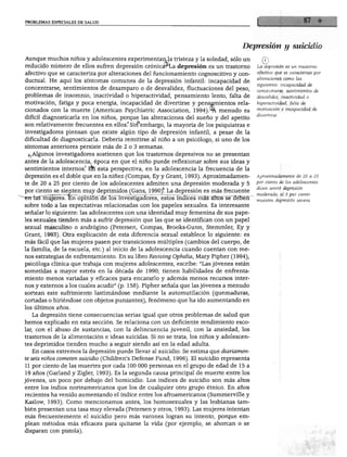 PROBLEMAS ESPECIALES DE SALUD
Depresión y suicidio
Aunque muchos niños y adolescentes experimentan la tristeza y la soledad, sólo un
reducido número de ellos sufren depresión crónicárLa depresión es un trastorno
afectivo que se caracteriza por alteraciones del funcionamiento cognoscitivo y con-
ductual. He aquí los síntomas comunes de la depresión infantil: incapacidad de
concentrarse, sentimientos de desamparo o de desvalidez, fluctuaciones del peso,
problemas de insomnio, inactividad o hiperactividad, pensamiento lento, falta de
motivación, fatiga y poca energía, incapacidad de divertirse y pensamientos rela
cionados con la muerte (American Psychiatric Association, 1994).4A menudo es
difícil diagnosticarla en los niños, porque las alteraciones del sueño y del apetito
son relativamente frecuentes en ellos.' Sirfembargo, la mayoría de los psiquiatras e
investigadores piensan que existe algún tipo de depresión infantil, a pesar de la
dificultad de diagnosticarla. Debería remitirse al niño a un psicólogo, si uno de los
síntomas anteriores persiste más de 2 o 3 semanas.
¿^Algunos investigadores sostienen que los trastornos depresivos no se presentan
antes de la adolescencia, época en que el niño puede reflexionar sobre sus ideas y
sentimientos internos.1 EÍFi esta perspectiva, en la adolescencia la frecuencia de la
depresión es el doble que en la niñez (Compás, Ey y Grant, 1993). Aproximadamen
te de 20 a 25 por ciento de los adolescentes admiten una depresión moderada y 5
por ciento se sienten muy deprimidos (Gans, 1990)*. La depresión es más frecuente
~~~~en-iasTñujeres. Eifopiñióri dé Tos investigadores, estos índices más altos se deben
sobre todo a las expectativas relacionadas con los papeles sexuales. Es interesante
señalar lo siguiente: las adolescentes con una identidad muy femenina de sus pape
les sexuales tienden más a sufrir depresión que las que se identifican con un papel
sexual masculino o andrógino (Petersen, Compás, Brooks-Gunn, Stemmler, Ey y
Grant, 1993). Otra explicación de esta diferencia sexual establece lo siguiente: es
más fácil que las mujeres pasen por transiciones múltiples (cambios del cuerpo, de
la familia, de la escuela, etc.) al inicio de la adolescencia cuando cuentan con me
nos estrategias de enfrentamiento. En su libro Reviving Ophelia, Mary Pipher (1994),
psicóloga clínica que trabaja con mujeres adolescentes, escribe: "Las jóvenes están
sometidas a mayor estrés en la década de 1990; tienen habilidades de enfrenta
miento menos variadas y eficaces para encararlo y además menos recursos inter
nos y externos a los cuales acudir" (p. 158). Pipher señala que las jóvenes a menudo
sortean este sufrimiento lastimándose mediante la automutilación (quemaduras,
cortadas o hiriéndose con objetos punzantes), fenómeno que ha ido aumentando en
los últimos años.
La depresión tiene consecuencias serias igual que otros problemas de salud que
hemos explicado en esta sección. Se relaciona con un deficiente rendimiento esco
lar, con el abuso de sustancias, con la delincuencia juvenil, con la ansiedad, los
trastornos de la alimentación e ideas suicidas. Si no se trata, los niños y adolescen
tes deprimidos tienden mucho a seguir siendo así en la edad adulta.
En casos extremos la depresión puede llevar al suicidio. Se estima que diariamen
te seis niños cometen suicidio (Children's Defense Fund, 1996). El suicidio representa
11 por ciento de las muertes por cada 100 000 personas en el grupo de edad de 15 a
19 años (Garland y Zigler, 1993). Es la segunda causa principal de muerte entre los
jóvenes, un poco por debajo del homicidio. Los índices de suicidio son más altos
entre los indios norteamericanos que los de cualquier otro grupo étnico. En años
recientes ha venido aumentando el índice entre los afroamericanos (Summerville y
Kaslow, 1993). Como mencionamos antes, los homosexuales y las lesbianas tam
bién presentan una tasa muy elevada (Petersen y otros, 1993). Las mujeres intentan
más frecuentemente el suicidio pero más varones logran su intento, porque em
plean métodos más eficaces para quitarse la vida (por ejemplo, se ahorcan o se
disparan con pistola).
La depresión es un trastorno
afectivo que se caracteriza por
alteraciones como las
siguientes: incapacidad de
concentrarse, sentimientos de
desvalidez, inactividad o
hiperactividad, falta de
motivación e incapacidad de
divertirse.
Aproximadamente de 20 a 25
por ciento de los adolescentes
dicen sentir depresión
moderada; el 5 por ciento
muestra depresión severa.
 