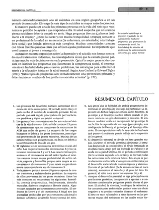 RESUMEN DEL CAPITULO
número extraordinariamente alto de suicidios en una región geográfica o en un
periodo determinado. El riesgo de este tipo de suicidios es mayor entre los jóvenes.
El maestro puede ser una de los primeras personas en la vida del niño que reco
nozca su petición de ayuda o que responda a ella. Si usted sospecha que un alumno
piensa suicidarse debería tomarlo en serio. Haga preguntas directas (¿planeas lasti
marte a ti mismo?, ¿cómo lo harás?) con mucha tranquilidad. Después contacte a
un profesional de la salud en su escuela (la enfermera, un orientador, una trabaja
dora social) que brinde asistencia más completa. Muchas comunidades cuentan
con líneas directas para las crisis que ofrecen ayuda profesional. Es importante que
Í usted asesore al joven a conseguirla.
Aunque en nuestra exposición sobre la depresión y el suicidio nos hemos centra
do en el tratamiento individual, los investigadores creen que la escuela puede par
ticipar mucho más decisivamente en la prevención. Quizá la mejor prevención con
sista en instituir los programas que favorezcan la competencia social, el entrena
miento en las habilidades para resolver problemas, las estrategias para enfrentar el
estrés y la educación básica en la salud mental. Según Ann Garland y Edward Zigler
(1993): "Estos tipos de programas son verdaderamente una prevención primaria y
deberían atacar muchos de los problemas sociales actuales" (p. 177).
La escuela contribuye a
prevenir el suicidio de los
adolescentes mediante
programas que promueven la
competencia social, las
habilidades de solución de
problemas, la administración
del estrés y la salud mental.
Los procesos del desarrollo humano comienzan en el
momento de la concepción. El periodo entre ella y el
parto recibe el nombre de desarrollo prenatal. Es un
periodo que está regido principalmente por los facto
res genéticos y sigue un patrón universal.
Los genes y los cromosomas son las estructuras bási
cas de la vida humana. Cada célula contiene 23 pares
de cromosomas que se componen de estructuras de
ADN con miles de genes. La mayoría de los rasgos
humanos se deben a los genes dominantes, pero algu
nos provienen de los gentes recesivos. Muchas de las
características son poligenéticas, es decir, se deben a
la combinación de más de un gen.
El vigésimo tercer cromosoma determina el sexo del
niño. Las mujeres tienen dos cromosomas X y los va
rones un cromosoma X y un Y. Las características pre
sentes en el cromosoma sexual están ligadas al sexo.
Los varones tienen mayor probabilidad de sufrir cal
vicie, ceguera y hemofilia porque estos rasgos se en
cuentran en el cromosoma Y y no existe un gen domi
nante correspondiente en el cromosoma X.
Toda persona porta al menos 20 genes capaces de cau
sar trastornos y enfermedades genéticas. La mayoría
de ellos provienen de los genes recesivos. Entre los
más comunes se encuentran los siguientes: hemofi
lia, anemia drepanocítica, fenilcetonuria, distrofia
muscular, diabetes congénita y fibrosis cística. Algu
nos son causados por cromosomas anormales. El sín
drome de Down y el de cromosoma X frágil son dos
anomalías producidas por un cromosoma adicional o
dañado. Afectan al desarrollo físico y mental del niño.
RESUMEN DEL CAPITULO
Los genes que se heredan de ambos progenitores de
terminan el genotipo de un rasgo en particular. La ex
presión de dichos rasgos se conoce como fenotipo. El
genotipo y el fenotipo pueden diferir cuando el pri
mero contiene un gen dominante y recesivo. El am
biente también incide en la expresión del genotipo. Si
no facilita la expresión de un rasgo (por ejemplo, una
inteligencia brillante), el genotipo y el fenotipo dife
rirán. El concepto de intervalo de reacción define hasta
qué punto el ambiente puede influir en la expresión
de los genes.
El desarrollo prenatal se divide en tres grandes eta
pas. Durante el periodo germinal (primeras 2 sema
nas después de la concepción), el óvulo fertilizado se
desplaza hacia abajo por las trompas de Falopio y se
anida en la pared uterina. En el periodo embrionario
(de la semana segunda a la octava), se forman todas
las estructuras de la criatura futura. Esta etapa es par
ticularmente vulnerable a los agentes ambientales por
el desarrollo acelerado de nuevos órganos y sistemas.
Durante el periodo fetal (de la semana octava al naci
miento), aumentan el tamaño y el peso del feto. En
general, el niño nace entre las semanas 38 y 42.
Aunque el desarrollo prenatal se rige principalmente
por factores genéticos, la exposición a agentes o a con
diciones ambientales peligrosas puede alterar el pro
ceso. El alcohol, la nicotina, las drogas, la radiación y
los contaminantes ambientales pueden tener un efecto
negativo y es preciso evitarlos durante el embarazo.
El feto es muy vulnerable a estos factores en las pri
meras etapas del embarazo en las cuales están for-
 