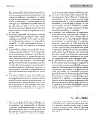ACTIVIDADES
dad y trastornos de la alimentación. Si buscan la com
pañía de compañeras mayores, están expuestas a caer
en conductas negativas como ingestión de licor, acti
vidad sexual prematura y delincuencia. Los varones
de maduración precoz tienen la ventaja de su autoes
tima, de la popularidad y de las habilidades del lide-
razgo. Pero si se relacionan con compañeros de ma
yor edad, corren el riesgo de caer en una conducta
desviada o antisocial. En general, los estudios recien
tes indican que tanto las mujeres como los varones de
maduración tardía encaran menos problemas de ajus
te a largo plazo.
19. Los jóvenes, en especial, los adolescentes, afrontan
riesgos de salud como nunca antes. Durante los últi
mos 20 años, en los Estados Unidos su salud ha dismi
nuido 50 por ciento a causa de la pobreza. En gene
ral, los jóvenes logran realizar una transición sin
problemas a la adultez, pero ha venido creciendo el
número de los que están expuestos a problemas
serios.
'0. La obesidad es el trastorno más común de la alimen
tación. Se estima que 11 por ciento de los jóvenes nor
teamericanos están excedidos de peso. He aquí algu
nos de los factores que contribuyen a ello: herencia,
dieta poco saludable, falta de ejercicio físico y la tele
visión. Los niños obesos sienten el rechazo de sus com
pañeros, tienen poca autoestima y presentan proble
mas de conducta. También tienen mayores probabili
dades de seguir siendo obesos en la adolescencia y en
la adultez. Las escuelas pueden ayudarles alentando
hábitos saludables de alimentación, eliminando la
comida chatarra, aumentado la actividad física y dis
minuyendo los estereotipos relacionados con los obe
sos.
21. La anorexia y la bulimia nerviosas afectan a 3 por cien
to de los adolescentes de ambos sexos. Las mujeres
más propensas a los trastornos de la alimentación son
aquellas que han aceptado la definición social del
atractivo femenino. Tknto la anorexia como la buli
mia se acompañan de poca autoestima y de depre
sión, incluso, ponen en peligro la vida si no se tratan.
El tratamiento médico generalmente se complemen
ta con farmacoterapia tendiente a modificar las inter
acciones entre progenitor e hijo y sus expectativas.
22. Las cuatro sustancias de empleo más frecuente entre
los jóvenes son el tabaco, el alcohol, la mariguana y
los inhalantes. Los que consumen alcohol y drogas
presentan problemas en la escuela, lo mismo que en
fermedades. La niñez y la adolescencia son una etapa
importante para prevenir la drogadicción. La mayo
ría de los programas exitosos instruyen en el riesgo
de la drogadicción, pero también promueven las habi
lidades interpersonales y la autoestima.
23. El sexo forma parte importantísima de la experiencia
de los adolescentes. Hoy comienzan a disfrutar su
sexualidad mucho antes. A los 16 años de edad, una
tercera parte o más de ellos ya han tenido relaciones
sexuales. A los 20 años, 1 de cada 4 habrá contraído
una enfermedad de origen sexual y 1 de cada 3 muje
res se habrá embarazado. Las causas principales son
la falta de educación sexual y de acceso a los anticon
ceptivos. Poco efecto ha tenido la educación sexual
en las escuelas. Muy pocas la imparten oportunamen
te, y la mayoría de los programas no ofrecen informa
ción ni anticonceptivos. Más aún, unos cuantos pro
gramas les enseñan a los adolescentes la toma de de
cisiones o las habilidades interpersonales que necesi
tan para autoafirmarse en las cuestiones sexuales.
/l4. Un reducido número de niños y de adolescentes su
fren depresión crónica. Los síntomas son incapacidad
de concentrarse, fluctuaciones de peso, problemas de
insomnio, falta de motivación y de energía, sentimien
tos de desvalidez e ideas relacionadas con la muerte.
La depresión es más frecuente en los adolescentes que
en los niños, debido a la capacidad de los primeros
para reflexionar sobre sí mismos y de autocriticarse.
En casos extremos puede aumentar el riesgo de suici
dio, que hoy es la segunda causa de mortalidad en
este sector de la población. A juicio de los investiga
dores, las escuelas deben hacer mayores esfuerzos por
prevenir esta clase de problemas. Y sus esfuerzos han
de buscar ante todo mejorar las habilidades sociales,
enseñar estrategias de administración del estrés y fa
cilitar la salud mental básica.
1. Observe a tres grupos de edad (por ejemplo, preesco-
lares, alumnos de tercero y quinto grados) jugar fuera
de una escuela. Con la siguiente lista de comproba
ción registre sus habilidades motoras. Una vez obteni
das las observaciones, describa las diferencias de edad
que haya visto. Dé ejemplos concretos de los compor
tamientos que corroboren su evaluación de cada gru-
ACTIVIDADES
po. ¿Estaba la mayoría de los alumnos "a tiempo" en
su desarrollo motor según la información de la tabla
2.7? ¿Mostraban algunos alumnos mayor o menor
avance en su grupo de edad? ¿Observó diferencias
sexuales en las habilidades motoras? ¿Cómo las expli
caría usted?
 