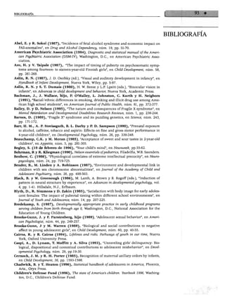 BIBLIOGRAFÍA
BIBLIOGRAFÍA
Abel, E. y R. Sokol (1987), "Incidence of fetal alcohol syndrome and economic impact on
FAS-anomalies", en Drug and Alcohol Dependency, núm. 19, pp. 51-70.
American Psychiatric Association (1994), Diagnostic and statistical manual ofthe Amen-
can Psychiatric Association (DSM-IV), Washington, D.C., en American Psychiatric Asso
ciation.
Aro, H. y V. Túpale (1987), "The impact of timing of puberty on psychosomatic symp-
toms among fourteen- to sixteen-year-old Finnish girls", en Chüd Development, núm. 58,
pp. 261-268.
Aslin, R. N. (1987), J. D. Osofsky (ed.), "Visual and auditory development in infancy", en
Handbook oflnfant Development, Nueva York, Wiley, pp. 5-97.
Aslin, R. N. y S. T. Dumais (1980), H. W. Reese y L.P. Lpsitt (eds.), "Binocular visión in
infante", en Advances in chüd development and béhavior, Nueva York, Academic Press.
Bachman, J., J. Wallace, hijo, P. O'Malley, L. Johnston, C. Kurth y H. Neigbors
(1991), "Racial/ethnic differences in smoking, drinking and illicit drug use among Ame
rican high school students", en American Journal ofPublic Health, núm. 81, pp. 372-377.
Bailey, D. y D. Nelson (1995), "The nature and consequences of Fragüe X syndrome", en
Mental Retardation and Developmental Disabilities Research Reviews, núm. 1, pp. 238-244.
Barnes, D. (1989), "Fragüe X" syndrome and its puzzling genetics, en Science, núm. 243,
pp. 171-172.
Barr, H. M., A. P. Streissguth, B. L. Darby y P. D. Sampson (1990), "Prenatal exposure
to alcohol, caffeine, tobáceo and aspirin: Effects on fine and gross motor performance in
4-year-old children", en Developmental Psychology, núm. 26, pp. 339-348.
Beauchamp, C.K. y M. Moran (1985), "Acceptance of sweet and sour tastes in 2-year-old
children", en Appetite, núm. 5, pp. 291-305.
Begjey, S. (19 de febrero de 1996), "Your child's mind", en Newsweek, pp.55-62.
Behrman, R y R. Kliegman (1990), Nelson essentials ofpediatrics, Filadelfia, W.B. Saunders.
Benbow, C. (1986), "Physiological correlates of extreme intellectual precocity", en Neuro-
psycologia, núm. 24, pp. 719-725.
Bender, B., M. Linden y A. Robinson (1987), "Environment and developmental link in
children with sex chromosome abnormalities", en Journal of the Academy of Chüd and
Adolescent Psychiatry, núm. 26, pp. 499-503.
Black, B. y W. Greenough (1986), M. Lamb, A. Brown y B. Rogoff (eds.), "Induction of
pattern in neural structure by experience", en Advances in developmental psychology, vol.
4, pp. 1-41. Hillsdale, N.J., Erlbaum.
Blyth, D., R. Simmons y D. Zakin (1985), "Satisfaction withbody image for early adoles
cent females: The impact of pubertal timing within different school environments", en
Journal ofYouth and Adolescence, núm. 14, pp. 207-225.
Bredekamp, S. (1987), Developmentally appropriate practice in early chüdhood programs
serving children from birth through age 8, Washington, D.C., National Association for the
Education of Young Chüdren.
Brooks-Gunn, J. y F. Furstenberg, hijo (1989), "Adolescent sexual béhavior", en Ameri
can Psychologist, núm. 44, pp. 249-257.
Brooks-Gunn, J y M. Warren (1989), "Biological and social contributions to negative
affect in young adolescent girls", en Child Development, núm. 60, pp. 40-55.
Cairns, R. y B. Cairns (1994), Lifelines and risks. Pathways of youth in our time, Nueva
York, Oxford University Press.
Caspi, A., D. Lynam, T. Moffitt y A. Silva (1993), "Unraveling girls' delinqueney: Bio
logical, dispositional and contextual contributions to adolescent misbehavior", en Devel
opmental Psychology, núm. 29, pp. 19-30.
Cernoch, J. M. y R. H. Porter (1985), Recognition of maternal axillary ordorsby infante,
en Child Development, 56, pp. 1593-1598.
Chadwick, B. y T. Heaton (1996), Statistical handbook of adolescents in América, Phoenix,
Ariz., Oryx Press.
Chüdren's Defense Fund (1996), The state ofAmerica's children. Yearbook 1996, Washing
ton, D.C., Chüdren's Defense Fund.
 