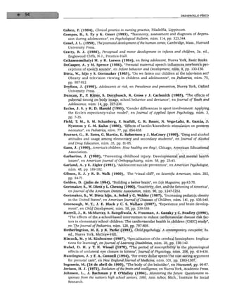 DESARROLLO FÍSICO
Cohén, F. (1984), Clinicál genetics in nursingpractice, Filadelfia, Lippincott.
Compás, B., S. Ey y K. Grant (1993), "Taxonomy, assessment and diagnosis of depres-
sion during adolescence", en Psychological Bulletin, núm. 114, pp. 323,344.
Conel, J. L. (1959), Thepostnatal development ofthe human cortex, Cambridge, Mass., Harvard
University Press.
Cratty, B. J. (1986), Perceptual and motor development in infants and children, 3a. ed.,
Englewood Cliffs, N.J., Prentice-Hall.
Csikszentmihalyi M. y R. Larson (1984), en Being adolescent, Nueva York, Basic Books.
DeCasper, A. y M. Spence (1986), "Prenatal maternal speech influences newborn's per-
ceptions of speech sounds", en Infant behavior and Development, núm. 9, pp. 133-150.
Dietz, W., hijo y S. Gortmaker (1985), "Do we fatten our children at the televisión set?
Obesity and televisión viewing in children and adolescents", en Pediatrics, núm. 75,
pp. 807-812.
Dryfoos, J. (1990), Adolescents at risk, en Prevalence and prevention, Nueva York, Oxford
University Press.
Duncan, R, P. Ritter, S. Dornbusch, R. Gross y J. Carlsmith (1985), "The effects of
pubertal timing on body image, school behavior and deviance", en Joumal of Youth and
Adolescence, núm. 14, pp. 227-236.
Eccles, J. S. y R. D. Harold (1991), "Gender differences in sport involvement: Applying
the Eccle's expectancy-value model", en Journal of Applied Sport Psychology, núm. 3,
pp. 7-35.
Field, T. M., S. M. Schanberg, F. Scafídi, C. R. Bauer, N. Vega-Lahr, R. García, J.
Nystrom y C. M. Kuhn (1986), "Effects of tactile/kinesthetic stimulation on preterm
neonates", en Pediatrics, núm. 77, pp. 654-658.
Fournet, G., R. Estes, G. Martín, E. Robertson y J. MaCrary (1990), "Drug and alcohol
attitudes and usage among elementary and secondary students", en Journal of Alcohol
and Drug Education, núm. 35, pp. 81-95.
Gans, J. (1990), Ameñca's children: How heálthy are they?, Chicago, American Educational
Association.
Garbarino, J. (1988), "Preventing childhood injury: Developmental and mental health
issues", en American Joumal of Orthopsychiatry, núm. 58, pp. 25-45.
Garland, A. y E. Zigler (1993), "Adolescent suicide prevention", en American Psychologist,
núm. 48, pp. 169-182.
Gibson, E. J. y R. D. Walk (1960), The "visual cliff", en Scientific American, núm. 202,
pp. 64-71.
Golden, D. (julio de 1994), "Building a better brain", en Life Magazine, pp.62-70.
Gortmaker, S., W. Dietz y L. Cheung (1990), "Inactivity, diet, and the fattening ofAmérica",
en Journal ofthe American Dietetic Association, núm. 90, pp. 1247-1252.
Gortmaker, S., W. Dietz hijo, A. Sobol y C. Wehler (1987), "Increasing pediatric obesity
in the United States", en American Joumal ofDiseases of Children, núm. 141, pp. 535-540.
Greenough, W. T., J. E. Black y C. S. Wallace (1987), "Experience and brain develop
ment", en Child Development, núm. 58, pp. 539-559.
Harrell, J., R. McMurray, S. Bangdiwala, A. Frauman, A. Gansky y C. Bradley (1996),
"The effects of the a school-based intervention to reduce cardiovascular disease risk fac-
tors in elementary school children: The cardiovascular health in children (CHIC) study",
en The Journal of Pediatrics, núm. 128, pp. 797-805.
Hetheringtion, M. E. y R. Parke (1993), Child psychology. A contemporary viewpoint, 8a.
ed., Nueva York, McGraw-Hill.
Hiscock, M. y M. Kinbourne (1987), "Specialization ofthe cerebral hemisphere: Implica-
tions for learning", en Journal of Learning Disabilities, núm. 20, pp. 130-142.
Hubel, D. H. y T. N. Wiesel (1970), "The period of susceptibility to the physiological
effects of unilateral eye closure in kittens", Joumal of Physiology, núm. 206, pp. 419-436.
Huntington, J. y F. A. Connell (1994), "For every dollar spent-The cost saving argument
for prenatal care", en New England Journal of Medicine, núm. 331, pp. 1303-1307.
Ingrassia, M. (24 de abril de 1995), "The body ofthe beholder", en Newsweek, pp. 66-67.
Jerison, H. J. (1973), Evolution ofthe brain and intelligence, en Nueva York, Academic Press.
Johnson, L., J. Bachman y P. O'Malley (1994), Monitoring the future: Questionaire re-
sponses from the nation's high school seniors, 1993, Ann Arbor, Mich., Institute for Social
Research.
 
