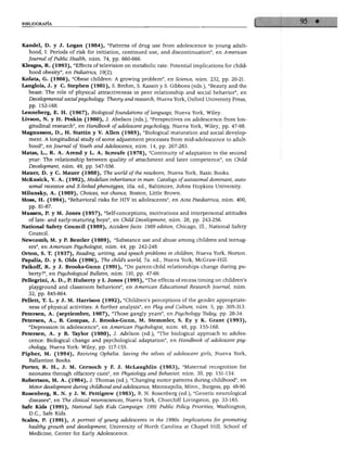BIBLIOGRAFÍA
Kandel, D. y J. Logan (1984), "Patterns of drag use from adolescence to young adult-
hood, I: Periods of risk for initiation, continued use, and discontinuation", en American
Journal ofPublic Health, núm. 74, pp. 660-666.
Klesges, R. (1993), "Effects of televisión on metabolic rate: Potential implications for child-
hood obesity", en Pediatrics, 19(2).
Kolata, G. (1986), "Obese chüdren: A growing problem", en Science, núm. 232, pp. 20-21.
Langlois, J. y C. Stephen (1981), S. Brehm, S. Kassin y S. Gibbons (eds.), "Beauty and the
beast: The role of physical attractiveness in peer relationship and social behavior", en
Developmental socialpsychology: Theory and research, Nueva York, Oxford University Press,
pp. 152-168.
Lenneberg, E. H. (1967), Biológica! foundations oflanguage, Nueva York, Wiley.
Livson, N. y H. Peskin (1980), J. Abelson (eds.), "Perspectives on adolescence from lon
gitudinal research", en Handbook of adolescent psychology, Nueva York, Wiley, pp. 47-98.
Magnusson, D., H. Stattin y V. Alien (1985), "Biological maturation and social develop-
ment. A longitudinal study of some adjustment processes from mid-adolescence to adult-
hood", en Journal ofYouth and Adolescence, núm. 14, pp. 267-283.
Matas, L., R. A. Arend y L. A. Scroufe (1978), "Continuity of adaptation in the second
year: The relationship between quality of attachment and later competence", en Child
Development, núm. 49, pp. 547-556.
Mauer, D. y C. Mauer (1988), The world ofthe newborn, Nueva York, Basic Books.
McKusick, V. A. (1992), Medelian inheritance in man: Catalogs ofautosomal dominant, auto-
somál recessive and X-linked phenotypes, 10a. ed., Baltimore, Johns Hopkins University.
Milunsky, A. (1989), Choices, not chance, Bostón, Little Brown.
Moss, H. (1994), "Behavioral risks for HIV in adolescents", en Acta Paediatrica, núm. 400,
pp. 81-87.
Mussen, P. y M. Jones (1957), "Self-conceptions, motivations and interpersonal attitudes
of late- and early-maturing boys", en Child Development, núm. 28, pp. 243-256.
National Safety Council (1989), Accident facts: 1989 edition, Chicago, 111., National Safety
Council.
Newcomb, M. y P. Benüer (1989), "Substance use and abuse among chüdren and teenag-
ers", en American Psychologist, núm. 44, pp. 242-248.
Orton, S. T. (1937), Reading, writing, and speech problems in children, Nueva York, Norton.
Papalia, D. y S. Olds (1996), The child's world, 7a. ed., Nueva York, McGraw-Hill.
Paikoff, R. y J. Brooks-Gunn (1991), "Do parent-child relationships change during pu-
berty?", en Psychological Bulletin, núm. 110, pp. 47-66.
Pellegrini, A. D., P. Huberty y I. Jones (1995), "The effects of recess timing on children's
playground and classroom behaviors", en American Educational Research Journal, núm.
32, pp. 845-864.
Pellett, T. L. y J. M. Harrison (1992), "Children's perceptions ofthe gender appropriate-
ness of physical activities: A further analysis", en Play and Culture, núm. 5, pp. 305-313.
Petersen, A. (septiembre, 1987), "Those gangly years", en Psychology Tbday, pp. 28-34.
Petersen, A., B. Compás, J. Brooks-Gunn, M. Stemmler, S. Ey y K. Grant (1993),
"Depression in adolescence", en American Psychologist, núm. 48, pp. 155-168.
Petersen, A. y B. Taylor (1980), J. Adelson (ed.), "The biological approach to adoles
cence: Biological change and psychological adaptation", en Handbook of adolescent psy
chology, Nueva York: Wiley, pp. 117-155.
Pipher, M. (1994), Reviving Ophelia. Saving the selves of adolescent girls, Nueva York,
Ballantine Books.
Porter, R. H., J. M. Cernoch y F. J. McLaughlin (1983), "Maternal recognition for
neonates through olfactory cues", en Physiology and Behavior, núm. 30, pp. 151-154.
Robertson, M. A. (1984), J. Thomas (ed.), "Changing motor patterns during childhood", en
Motor development during childhood and adolescence, Minneapolis, Minn., Burgess, pp. 48-90.
Rosenberg, R. N. y J. W. Pettigrew (1983), R. N. Rosenberg (ed.), "Genetic neurological
diseases", en The clinical neurosciences, Nueva York, Churchill Livingston, pp. 33-165.
Safe Kids (1991), National Safe Kids Campaign: 1991 Public Policy Priorities, Washington,
D.C., Safe Kids.
Scales, P. (1991), A portrait of young adolescents in the 1990s. Implications for promoting
healthy growth and development, University of North Carolina at Chapel Hill, School of
Medicine, Center for Early Adolescence.
 