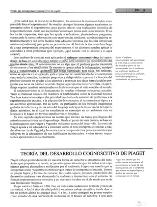 TEORÍA DEL DESARROLLO COGNOSCITIVO DE PIAGET
¿Cree usted que, al inicio de la discusión, los alumnos demostraron haber com
prendido bien el experimento? No mucho. Aunque hicieron algunos excelentes co
mentarios sobre el experimento, poco puede ofrecer una explicación científica de
lo que observaron. Junto con su profesor construyen juntos este conocimiento. Él no
les da las respuestas, sino que les ayuda a reflexionar planteándoles preguntas,
conectando la nueva información con experiencias similares, suministrándoles re-
troalimentación y con otros medios. Más adelante veremos que les está ofreciendo
asistencia (andamios) para guiar su pensamiento. Al final de la discusión han llega
do a una comprensión conjunta del experimento, y los alumnos pueden aplicar lo
aprendido a otros problemas (por ejemplo, ¿qué sucede con el alcohol y el agua
salada?).
Este profesor de ciencias está aplicando el enfoque constructivista del apren
dizaje. Se basa en una idea muy simple: el niño~3éBe construir su conocimiento del
mundo donde vive. El conocimiento no es algo que el profesor pueda transmitir
directamente a los estudiantes. Es necesario operar sobre la información, manipu
larla y transformarla si queremos que tenga significado para ellos. Sin embargo,
como se aprecia en el ejemplo, guía el proceso de construcción del conocimiento
centrando la atención, haciendo preguntas y obligándolos a pensar. La función del
profesor consiste en ayudar a los alumnos a repensar sus ideas formulándoles pre
guntas que no se les habrían ocurrido. Según la perspectiva constructivista, el apren
dizaje supone cambios estructurales en la forma en que el niño concibe el mundo.
El constructivismo es el fundamento de muchas reformas educativas actuales.
Tanto el National Council for Teachers of Mathematics como la National Science
Teachers Association exigen dar prioridad en el aula a la solución de problemas, a la
experimentación práctica, a la adquisición de conceptos, al razonamiento lógico y a
un auténtico aprendizaje. Por su parte, los partidarios de los métodos lingüísticos
globales de la lectura y de las artes del lenguaje subrayan la importancia del apren
dizaje auténtico, en el cual los estudiantes se sumerjan en un ambiente rico en
lenguaje y lo hagan en formas significativas y fecundas.
En este capítulo explicaremos las teorías que sientan las bases psicológicas del
método constructivista en el aprendizaje. Desde el punto de vista teórico, se basa en
la investigación que Piaget y Vygotsky realizaron acerca del desarrollo. La teoría de
Piaget ayuda a los educadores a entender cómo el niño interpreta el mundo a eda
des diversas. La de Vygotsky les servirá para comprender los procesos sociales que
influyen en la adquisición de sus habilidades intelectuales. Ambas tienen impor
tantes aplicaciones en la enseñanza.
Según el enfoque
constructivista del aprendizaje,
el niño crea su conocimiento
del mundo a partir de sus
interacciones con el ambiente;
los profesores facilitan el
proceso centrando su atención,
haciéndole preguntas y
estimulando su pensamiento.
TEORÍA DEL DESARROLLO COGNOSCITIVO DE PIAGET
Piaget influyó profundamente en nuestra forma de concebir el desarrollo del niño.
Antes que propusiera su teoría, se pensaba generalmente que los niños eran orga
nismos pasivos plasmados y moldeados por el ambiente. Piaget nos enseñó que se
comportan como "pequeños científicos" que tratan de interpretar el mundo. Tienen
su propia lógica y formas de conocer, las cuales siguen patrones predecibles del
desarrollo conforme van alcanzando la madurez e interactúan con el entorno. Se
forman representaciones mentales y así operan e inciden en él, de modo que se da
una interacción recíproca.
Piaget nació en Suiza en 1896. Fue un niño extremadamente brillante y lleno de
curiosidad. A los 10 años de edad publicó su primer trabajo científico, donde descri
bió un pichón albino del parque local. Y a los 15 años consiguió su primer empleo
como curador de una colección de moluscos en el Museo de Ginebra. Y seis años
Piaget nos ensenó que los
niños buscan activamente el
conocimiento a través de sus
interacciones con el ambiente,
que poseen su propia lógica y
medios de conocer que
evoluciona con el tiempo.
 