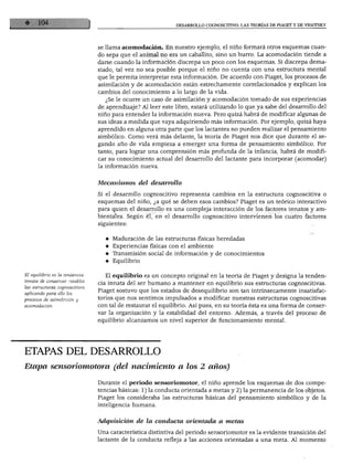 DESARROLLO COGNOSCITIVO: LAS TEORÍAS DE PIAGET Y DE VIGOTSKY
se llama acomodación. En nuestro ejemplo, el niño formará otros esquemas cuan
do sepa que el animal no era un caballito, sino un burro. La acomodación tiende a
darse cuando la información discrepa un poco con los esquemas. Si discrepa dema
siado, tal vez no sea posible porque el niño no cuenta con una estructura mental
que le permita interpretar esta información. De acuerdo con Piaget, los procesos de
asimilación y de acomodación están estrechamente correlacionados y explican los
cambios del conocimiento a lo largo de la vida.
¿Se le ocurre un caso de asimilación y acomodación tomado de sus experiencias
de aprendizaje? Al leer este libro, estará utilizando lo que ya sabe del desarrollo del
niño para entender la información nueva. Pero quizá habrá de modificar algunas de
sus ideas a medida que vaya adquiriendo más información. Por ejemplo, quizá haya
aprendido en alguna otra parte que los lactantes no pueden realizar el pensamiento
simbólico. Como verá más delante, la teoría de Piaget nos dice que durante el se
gundo año de vida empieza a emerger una forma de pensamiento simbólico. Por
tanto, para lograr una comprensión más profunda de la infancia, habrá de modifi
car su conocimiento actual del desarrollo del lactante para incorporar (acomodar)
la información nueva.
El equilibrio es la tendencia
innata de conservar estables
las estructuras cognoscitivas
aplicando para ello los
procesos de asimilación y
acomodación.
Mecanismos del desarrollo
Si el desarrollo cognoscitivo representa cambios en la estructura cognoscitiva o
esquemas del niño, ¿a qué se deben esos cambios? Piaget es un teórico interactivo
para quien el desarrollo es una compleja interacción de los factores innatos y am
bientales. Según él, en el desarrollo cognoscitivo intervienen los cuatro factores
siguientes:
♦ Maduración de las estructuras físicas heredadas
♦ Experiencias físicas con el ambiente
♦ Transmisión social de información y de conocimientos
♦ Equilibrio
El equilibrio es un concepto original en la teoría de Piaget y designa la tenden
cia innata del ser humano a mantener en equilibrio sus estructuras cognoscitivas.
Piaget sostuvo que los estados de desequilibrio son tan intrínsecamente insatisfac-
torios que nos sentimos impulsados a modificar nuestras estructuras cognoscitivas
con tal de restaurar el equilibrio. Así pues, en su teoría ésta es una forma de conser
var la organización y la estabilidad del entorno. Además, a través del proceso de
equilibrio alcanzamos un nivel superior de funcionamiento mental.
ETAPAS DEL DESARROLLO
Etapa sensoriomotora (del nacimiento a los 2 años)
Durante el periodo sensoriomotor, el niño aprende los esquemas de dos compe
tencias básicas: 1) la conducta orientada a metas y 2) la permanencia de los objetos.
Piaget los consideraba las estructuras básicas del pensamiento simbólico y de la
inteligencia humana.
Adquisición de la conducta orientada a metas
Una característica distintiva del periodo sensoriomotor es la evidente transición del
lactante de la conducta refleja a las acciones orientadas a una meta. Al momento
 