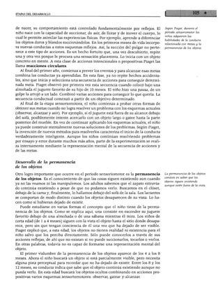 ETAPAS DEL DESARROLLO
de nacer, su comportamiento está controlado fundamentalmente por reflejos. El
niño nace con la capacidad de succionar, de asir, de llorar y de mover el cuerpo, lo
cual le permite asimilar las experiencias físicas. Por ejemplo, aprende a diferenciar
los objetos duros y blandos succionándolos. En los primeros meses de vida incorpo
ra nuevas conductas a estos esquemas reflejos. Así, la succión del pulgar no perte
nece a este tipo de acciones. Es un hecho fortuito que, una vez descubierto, repite
una y otra vez porque le procura una sensación placentera. Lo inicia con un objeto
concreto en mente. A esta clase de acciones intencionales o prepositivas Piaget las
llama reacciones circulares.
Al final del primer año, comienza a prever los eventos y para alcanzar esas metas
combina las conductas ya aprendidas. En esta fase, ya no repite hechos accidenta
les, sino que inicia y selecciona una secuencia de acciones para conseguir determi
nada meta. Piaget observó por primera vez esta secuencia cuando colocó bajo una
almohada el juguete favorito de su hijo de 10 meses. El niño hizo una pausa, de un
golpe la arrojó a un lado. Combinó varias acciones para conseguir lo que quería. La
secuencia conductual comenzó a partir de un objetivo determinado.
Al final de la etapa sensoriomotora, el niño comienza a probar otras formas de
obtener sus metas cuando no logra resolver un problema con los esquemas actuales
(observar, alcanzar y asir). Por ejemplo, si el juguete está fuera de su alcance debajo
del sofá, posiblemente intente acercarlo con un objeto largo o gatee hasta la parte
posterior del mueble. En vez de continuar aplicando los esquemas actuales, el niño
ya puede construir mentalmente nuevas soluciones de los problemas. Según Piaget,
la invención de nuevos métodos para resolverlos caracteriza el inicio de la conducta
verdaderamente inteligente. Aunque los niños continúan resolviendo problemas
por ensayo y error durante muchos más años, parte de la experimentación se reali
za internamente mediante la representación mental de la secuencia de acciones y
de las metas.
Según Piaget, durante el
periodo sensoriomotor los
niños adquieren las
habilidades de la conducta
relacionada con metas y la
permanencia de los objetos.
Desarrollo de la permanencia
de los objetos
Otro logro importante que ocurre en el periodo sensoriomotor es la permanencia
de los objetos. Es el conocimiento de que las cosas siguen existiendo aun cuando
ya no las veamos ni las manipulemos. Los adultos sabemos que el zapato extravia
do continúa existiendo a pesar de que no podamos verlo. Buscamos en el clóset,
debajo de la cama y, finalmente, lo hallamos debajo del sofá de la sala. Los lactantes
se comportan de modo distinto cuando los objetos desaparecen de su vista. Lo ha
cen como si hubieran dejado de existir.
Puede estudiarse en varias formas el concepto que el niño tiene de la perma
nencia de los objetos. Como se explica aquí, una consiste en esconder su juguete
favorito debajo de una almohada o de una sábana mientras él mira. Los niños de
corta edad (de 1 a 4 meses) siguen con la vista el objeto hasta el sitio donde desapa
rece, pero sin que tengan conciencia de él una vez que ha dejado de ser visible.
Piaget explicó que, a esta edad, los objetos no tienen realidad ni existencia para el
niño salvo que los perciba directamente. Sólo puede conocerlos a través de sus
acciones reflejas; de ahí que no existan si no puede succionarlos, tocarlos o verlos.
En otras palabras, todavía no es capaz de formarse una representación mental del
objeto.
El primer vislumbre de la permanencia de los objetos aparece de los 4 a los 8
meses. Ahora el niño buscará un objeto si está parcialmente visible, pero necesita
alguna pista perceptual para recordar que no ha dejado de existir. Entre los 8 y los
12 meses, su conducta indica que sabe que el objeto continúa existiendo aunque no
pueda verlo. En esta edad buscará los objetos ocultos combinando en acciones pro-
positivas varios esquemas sensoriomotores: observar, gatear y alcanzar.
La permanencia de los objetos
consiste en saber que los
objetos siguen existiendo
aunque estén fuera de la vista.
 