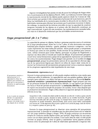 DESARROLLO COGNOSCITIVO: LAS TEORÍAS DE PIAGET Y DE VIGOTSKY
Algunos investigadores han puesto en tela de juicio los hallazgos de Piaget relati
vos a la permanencia de los objetos (Flavell, 1985). La evidencia reciente indica que
la representación mental de los objetos puede aparecer desde los 4 meses de vida.
Otros señalan que quizás el niño comprenda el principio de la permanencia, pero le
faltan las habilidades de la memoria para recordar la ubicación de los objetos o las
habilidades motoras para efectuar las acciones que le permitan encontrar el objeto.
Sin embargo, la mayoría de los teóricos coinciden en que la capacidad de construir
imágenes mentales de los objetos en el primer año del desarrollo constituye un
logro trascendental. A partir de este momento, las representaciones mentales influ
yen más en el desarrollo intelectual que las actividades sensoriomotoras.
Etajm preoperacional (de 2 a 7 años)
La capacidad de pensar en objetos, hechos o personas ausentes marca el comienzo
de la etapa preoperacional. Entre los 2 y los 7 años, el niño demuestra una mayor
habilidad para emplear símbolos —gestos, palabras, números e imágenes— con los
cuales representar las cosas reales del entorno. Ahora puede pensar y comportarse
en formas que antes no eran posibles. Puede servirse de las palabras para comuni
carse, utilizar números para contar objetos, participar en juegos de fingimiento y
expresar sus ideas sobre el mundo por medio de dibujos. El pensamiento preopera
cional tiene varias limitaciones a pesar de la capacidad de representar con símbolos
las cosas y los acontecimientos. Piaget designó este periodo con el nombre de etapa
preoperacional, porque los preescolares carecen de la capacidad de efectuar algu
nas de las operaciones lógicas que observó en niños de mayor edad. Antes de co
mentar las limitaciones del pensamiento preoperacional vamos a examinar algunos
de los progresos cognoscitivos más importantes de esta etapa.
El pensamiento semiótico o
representacional es ¡a
capacidad de utilizar las
palabras para simbolizar un
objeto que no está presente o
fenómenos no experimentados
directamente.
Pensamiento representacional
Durante la etapa preoperacional, el niño puede emplear símbolos como medio para
reflexionar sobre el ambiente. La capacidad de usar una palabra (galletas, leche, por
ejemplo) para referirse a un objeto real que no está presente se denomina funcio
namiento semiótico o pensamiento representacional. Piaget propuso que una
de las primeras formas de él era la imitación diferida, la cual aparece por primera
vez hacia el final del periodo sensoriomotor. La imitación diferida es la capacidad
de repetir una secuencia simple de acciones o de sonidos, horas o días después que
se produjeron inicialmente. Piaget (1962) observó el siguiente ejemplo de imitación
diferida en su hija:
Se da el nombre de imitación
diferida a la capacidad de
repetir una secuencia de
acciones o de sonidos horas o
días después de ser emitidos.
Jacqueline (1 año, 4 meses de edad) recibe la visita de un niño de 1.5 años a quien veía de
cuando en cuando y quien, durante la tarde, estalló en un terrible berrinche. Él gritó
mientras intentaba salir del corral de juego, lo empujó hacia atrás y se puso a patalear.
Jacqueline se quedó mirándolo, desconcertada, pues nunca antes había contemplado
una escena así. Al día siguiente ella se puso a gritar en el corral de juego, trató de mover
lo y empezó a patear un poco (p. 62).
Durante la etapa preoperacional se observan otros ejemplos del pensamiento
representacional. A menudo se considera que los años preescolares son la "edad de
oro" del juego simbólico (Singer y Singer, 1976). El juego comienza con secuencias
simples de conducta usando objetos reales; por ejemplo, fingir beber de una copa o
comer con un objeto parecido a la cuchara. A los cuatro años de edad, el niño puede
inventar su propia utilería, crear un guión y representar varios papeles sociales.
Veamos cómo los personajes de 4 años de edad están aprendiendo a negociar reía-
 