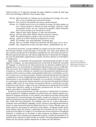 ETAPAS DEL DESARROLLO
ciones sociales en el siguiente ejemplo de juego simbólico tomado de Bad Guys
Don't Have Birthdays (1988) de Vivian Gussin Paley:
Barney.
Frederick.
Barney.
Mollie:
Barney:
Mollie:
Barney:
Mollie:
Barney:
Cristóbal:
Sigan haciendo oro. Ustedes son los guardias de la huelga. No lo olvi
den, yo soy el guardia que controla las armas.
Pero nosotros controlamos las armas cuando duermes.
No. Ustedes hacen el oro y yo controlo las armas. De todos modos, no
voy a dormir porque se acercan los tipos malvados. ¡Atención, todos
los guardias! Stuart, ven acá. ¿Quieres ser guardia? ¡Tipos malvados!
Ven el barco porque ya se encuentra en el sol.
Nada de tipos malos, Barney, el niño está durmiendo.
Allí hay tipos malos, Mollie. Nosotros tenemos cañones.
No puedes disparar cuando el niño está durmiendo.
¿Quién es el niño? Nosotros no dijimos de un niño.
Es Cristóbal. Ven, nene Estrellita. Acuéstate aquí.
Dije no, Cristóbal. Puede ser el hermano del Boy Scout. Di no, di no.
Voy a dispararles un rato a los tipos malos, ¿verdad Mollie? (p. 19)
En términos generales, el juego simbólico se inspira en hechos reales de la vida
del niño (por ejemplo, el patio de juego, ir a la tienda, ir de viaje), pero también los
que contienen personajes de la fantasía y superhéroes son muy atractivos para él.
Muchos expertos piensan que este tipo de juego favorece el desarrollo del lenguaje,
así como las habilidades cognoscitivas y sociales. Favorece además la creatividad y
la imaginación.
Según Piaget, el desarrollo del pensamiento representacional permite al niño
adquirir el lenguaje. Los años preescolares son un periodo de desarrollo acelerado
del lenguaje: la mayoría de los niños pronuncian sus primeras palabras hacia el
segundo año y van aumentando su vocabulario hasta alcanzar cerca de 2 000 pala
bras a los 4 años. En el capítulo 5 estudiaremos a fondo el desarrollo lingüístico; por
el momento, conviene entender su conexión con el pensamiento representacional.
Cuando el niño comienza a hablar, utiliza palabras referentes a actividades y a even
tos, lo mismo que a sus deseos actuales. Durante el periodo preoperacional empieza
a emplearlas en forma verdaderamente representacional. En vez de centrarse ex
clusivamente en las actividades del momento o en sus deseos inmediatos, comien
za a usarlas para representar objetos ausentes y acontecimientos pasados (Ginsburg
y Opper, 1988). Dicho de otra manera, las usa para referirse a eventos que no expe
rimenta de modo directo. Piaget creía que el pensamiento representacional facilita
el desarrollo lingüístico rápido en el periodo preoperacional. Es decir, el pensa
miento antecedería al desarrollo lingüístico.
Durante la etapa preoperacional, el niño comienza a representarse el mundo a
través de pinturas o imágenes mentales, lo cual ha hecho que algunos expertos cali
fiquen de "lenguaje silencioso" el arte infantil. Los cuadros nos revelan mucho sobre
su pensamiento y sus sentimientos. Por ejemplo, cuando a los niños de 2 y 3 años de
edad se les pregunta qué están dibujando o pintando, lo más probable es que respon
dan: "Nada más estoy dibujando". Sin embargo, entre los 3 y 4 años comienzan a
combinar trazos para dibujar cuadrados, cruces, círculos y otras figuras geométricas.
Inician la etapa representacional del dibujo hacia los 4 o 5 años. Dibujan casas, ani
males, personas, personajes de caricatura y otros objetos. Las figuras pueden repre
sentar objetos reales del entorno o personajes de la fantasía que han visto o de los
cuales han oído hablar. En la figura 3.1 se muestra este avance evolutivo en los dibujos
infantiles. A medida que va creciendo, el niño enriquece sus dibujos con detalles,
incorporando incluso palabras que desarrollan el guión. Cuando los inscriben en el
jardín de niños, algunos ya saben escribir su nombre. Ahora las palabras impresas, lo
mismo que las pinturas, pueden representar un objeto real del ambiente.
En la teoría de Piaget, el
desarrollo del pensamiento
representacional permite a los
niños adquirir el lenguaje.
 