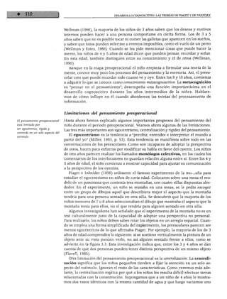 DESARROLLO COGNOSCITIVO: LAS TEORÍAS DE PIAGET Y DE VIGOTSKY
Wellman (1990), la mayoría de los niños de 3 años saben que los deseos y motivos
internos pueden hacer a una persona comportarse en cierta forma. Los de 3 a 5
años saben que no es posible tocar ni comer las galletas que aparecen en los sueños,
y saben que éstos pueden referirse a eventos imposibles, como el vuelo de un perro
(Wellman y Estes, 1986). Cuando se les pide mencionar cosas que puede hacer la
mente, los niños de 4 y 5 años de edad dicen que pueden pensar, recordar y soñar.
En esta edad, también distinguen entre su conocimiento y el de otros (Wellman,
1990).
Aunque en la etapa preoperacional el niño empieza a formular una teoría de la
mente, conoce muy poco los procesos del pensamiento y la memoria. Así, el prees-
colar cree que puede recordar todo cuanto ve y oye. Entre los 8 y 10 años, comienza
a adquirir lo que se conoce como conocimiento metacognoscitivo. La metacognición
es "pensar en el pensamiento"; desempeña una función importantísima en el
desarrollo cognoscitivo durante los años intermedios de la niñez. Hablare
mos de cómo influye en él cuando abordemos las teorías del procesamiento de
información.
El pensamiento preoperacional
está limitado por
ser egocéntrico, rígido y
centrado en un solo aspecto del
Limitaciones del pensamiento preoperacional
Hasta ahora hemos explicado algunos importantes progresos del pensamiento del
niño durante el periodo preoperacional. Veamos ahora algunas de las limitaciones.
Las tres más importantes son egocentrismo, centralización y rigidez del pensamiento.
El egocentrismo es la tendencia a "percibir, entender e interpretar el mundo a
partir del yo" (Miller, 1993, p. 53). Esta tendencia se manifiesta sobre todo en las
conversaciones de los preescolares. Como son incapaces de adoptar la perspectiva
de otros, hacen poco esfuerzo por modificar su habla en favor del oyente. Los niños
de tres años parecen realizar los llamados monólogos colectivos, en los cuales los
comentarios de los interlocutores no guardan relación alguna entre sí. Entre los 4 y
5 años de edad, el niño comienza a mostrar capacidad para ajustar su comunicación
a la perspectiva de los oyentes.
Piaget e Inhelder (1956) utilizaron el famoso experimento de la moyana para
estudiar el egocentrismo en niños de corta edad. Colocaron sobre una mesa el mo
delo de un panorama que contenía tres montañas, con cuatro sillas dispuestas alre
dedor. En el experimento, un niño se sentaba en una mesa; se le pedía escoger
entre un grupo de dibujos aquel que describiera mejor el aspecto que la montaña
tendría para una persona sentada en otra silla. Se descubrió que la mayoría de los
niños menores de 7 u 8 años seleccionaban el dibujo que mostraba el aspecto que la
montaña tenía para ellos, no el que tendría para alguien sentado en otra silla.
Algunos investigadores han señalado que el experimento de la montaña no es un
test culturalmente justo de la capacidad de adoptar una perspectiva no personal.
Para realizarlo, los niños deben saber rotar los objetos en un arreglo espacial. Cuan
do se emplea una forma simplificada del experimento, los preescolares parecen ser
menos egocéntricos de lo que afirmaba Piaget. Por ejemplo, la mayoría de los de 3
años de edad comprenden lo siguiente: si se sostiene verticalmente la pintura de un
objeto ante su vista pueden verlo, no así alguien sentado frente a ellos, como se
advierte en la figura 3.3. Esta investigación indica que, entre los 3 y 4 años se dan
cuenta de que dos personas pueden tener distinta perspectiva de un mismo objeto
(Flavell, 1985).
Otra limitación del pensamiento preoperacional es la centralización. La centrali
zación significa que los niños pequeños tienden a fijar la atención en un solo as
pecto del estímulo. Ignoran el resto de las características. Como veremos más ade
lante, la centralización explica por qué a los niños les resulta difícil efectuar tareas
relacionadas con la conservación. Supongamos que a un niño de 4 años le mostra
mos dos vasos idénticos con la misma cantidad de agua y que luego vaciamos uno
 