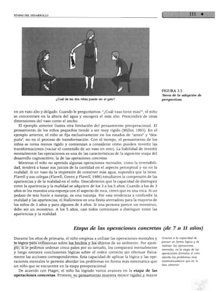 ETAPAS DEL DESARROLLO
¿Cuál de las dos niñas puede ver al gato?
FIGURA 3.3
Tarea de la adopción de
perspectivas
en un vaso alto y delgado. Cuando le preguntamos: "¿Cuál vaso tiene más?", el niño
se concentrará en la altura del agua y escogerá el más alto. Prescindirá de otras
dimensiones del vaso como el ancho.
El ejemplo anterior ilustra otra limitación del pensamiento preoperacional. El
pensamiento de los niños pequeños tiende a ser muy rígido (Miller, 1993). En el
ejemplo anterior, el niño se fija exclusivamente en los estados de "antes" y "des
pués", no en el proceso de transformación. Con el tiempo, el pensamiento de los
niños se torna menos rígido y comienzan a considerar cómo pueden invertir las
transformaciones (vaciar el contenido de un vaso en otro). La habilidad de invertir
mentalmente las operaciones es una de las características de la siguiente etapa del
desarrollo cognoscitivo, la de las operaciones concretas.
Mientras el niño no aprenda algunas operaciones mentales, como la reversibili
dad, tenderá a basar sus juicios de la cantidad en el aspecto perceptual y no en la
realidad. Si un vaso da la impresión de contener más agua, supondrá que la tiene.
Flavell y sus colegas (Flavell, Green y Flavell, 1986) estudiaron la compresión de las
apariencias y de la realidad en el niño. Descubrieron que la capacidad de distinguir
entre la apariencia y la realidad se adquiere de los 3 a los 5 años. Cuando a los de 3
años se les muestra una esponja con el aspecto de roca, creen que es una roca. Si un
pedazo de tela huele a naranja, es una naranja. Por esta tendencia a confundir la
realidad y las apariencias, el Halloween es una fiesta aterradora para la mayoría de
los niños de 3 años y para algunos de 4 años. Si una persona parece un monstruo,
debe ser un monstruo. A los 5 años, casi todos comienzan a distinguir entre las
apariencias y la realidad.
Etapa de las operaciones concretas (de 7 a 11 años)
Durante los años de primaria, el niño empieza a utilizar las operaciones mentales y
la lógica para reflexionar sobre los hechos y los objetos de su ambiente. Por ejem
plo, si le pedimos ordenar cinco palos por su tamaño, los comparará mentalmente
y luego extraerá conclusiones lógicas sobre el orden correcto sin efectuar física
mente las acciones correspondientes. Esta capacidad de aplicar la lógica y las ope
raciones mentales le permite abordar los problemas en forma más sistemática que
un niño que se encuentre en la etapa preoperacional.
De acuerdo con Piaget, el niño ha logrado varios avances en la etapa de las
operaciones concretas. Primero, su pensamiento muestra menor rigidez y mayor
Gradas a la capacidad de
pensar en forma lógica y de
realizar las operaciones
mentales, en la etapa de las
operaciones formales el niño
aborda los problemas más
sistemáticamente que en la
fase anterior.
 